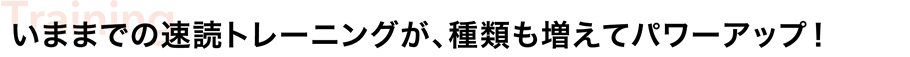 いままでの速読トレーニングが、種類も増えてパワーアップ!